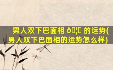 男人双下巴面相 🦍 的运势(男人双下巴面相的运势怎么样)